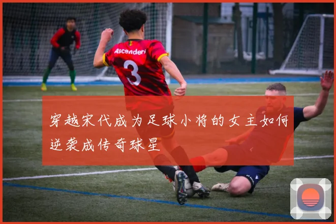 穿越宋代成为足球小将的女主如何逆袭成传奇球星