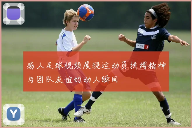 感人足球视频展现运动员拼搏精神与团队友谊的动人瞬间