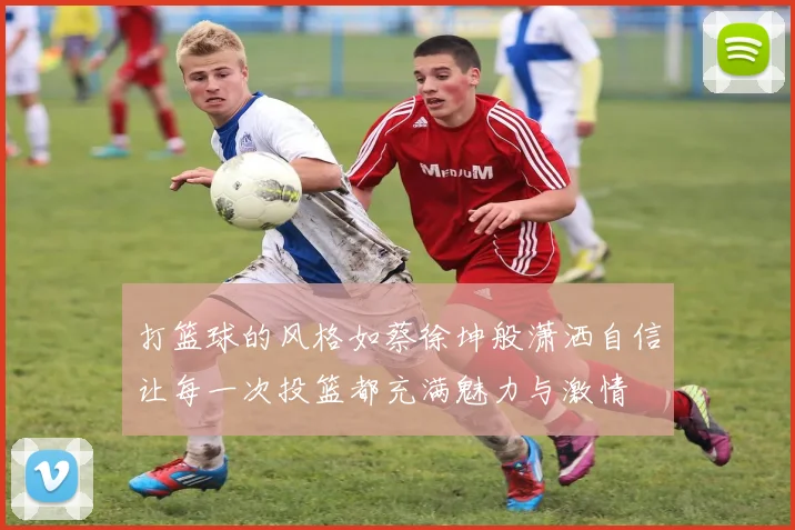 打篮球的风格如蔡徐坤般潇洒自信让每一次投篮都充满魅力与激情