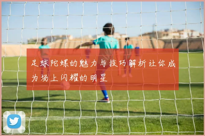 足球陀螺的魅力与技巧解析让你成为场上闪耀的明星