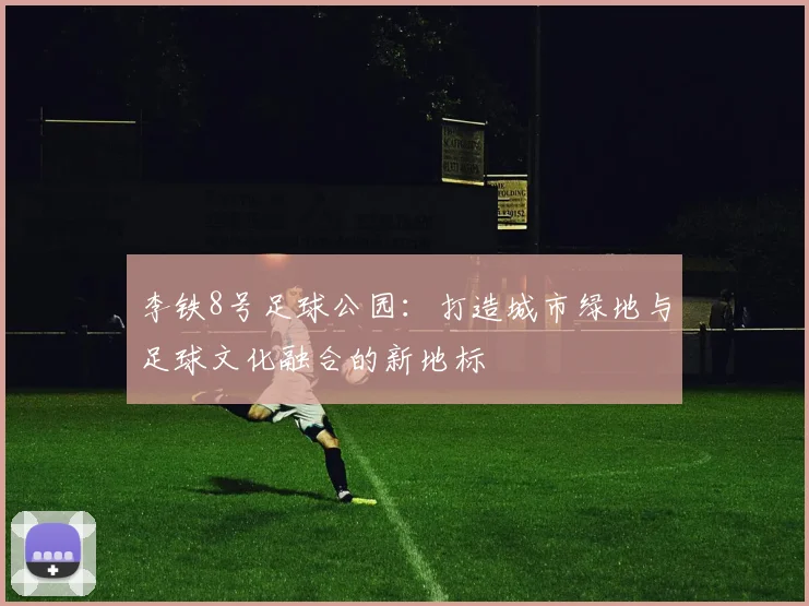 李铁8号足球公园：打造城市绿地与足球文化融合的新地标