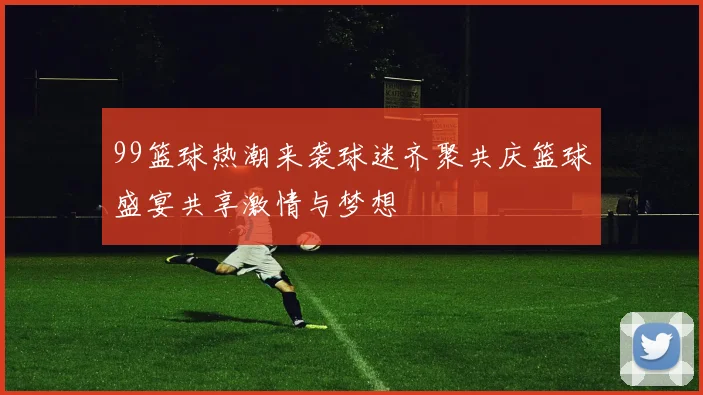 99篮球热潮来袭球迷齐聚共庆篮球盛宴共享激情与梦想