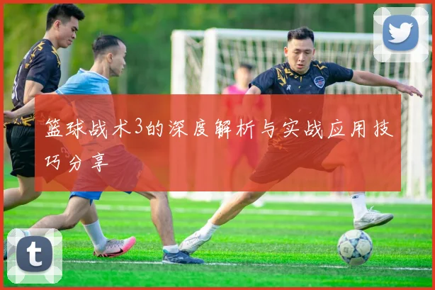 篮球战术3的深度解析与实战应用技巧分享