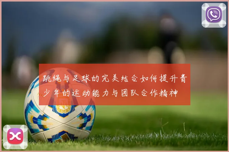 跳绳与足球的完美结合如何提升青少年的运动能力与团队合作精神