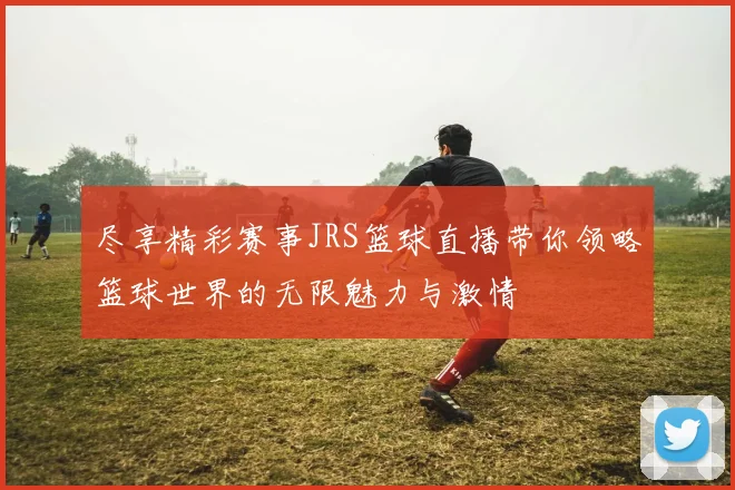 尽享精彩赛事JRS篮球直播带你领略篮球世界的无限魅力与激情