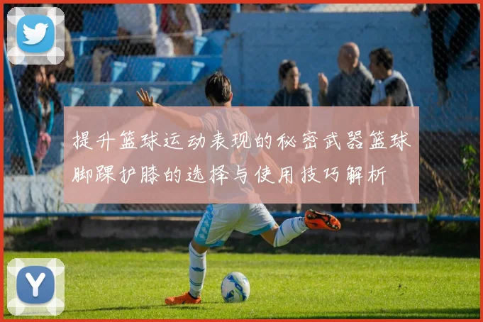 提升篮球运动表现的秘密武器篮球脚踝护膝的选择与使用技巧解析