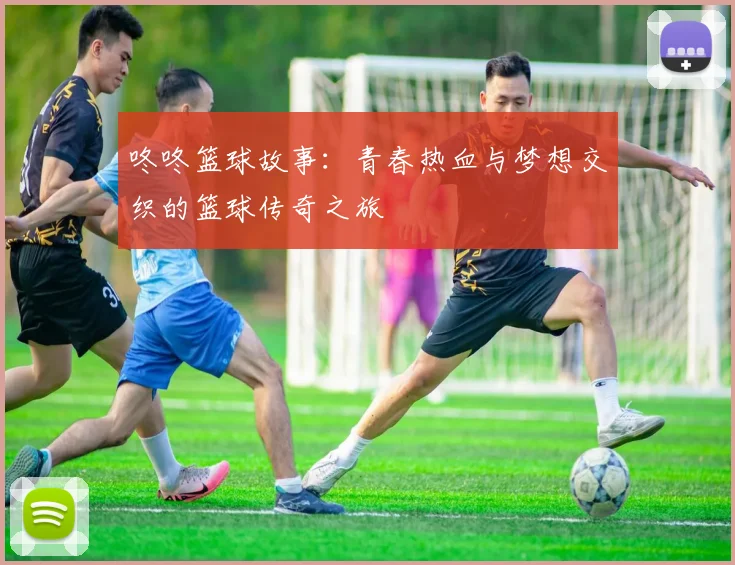 咚咚篮球故事：青春热血与梦想交织的篮球传奇之旅