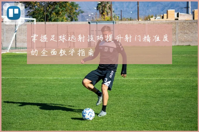 掌握足球远射技巧提升射门精准度的全面教学指南