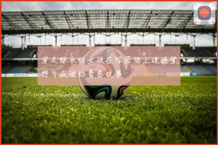 穿足球衣的女孩在绿茵场上追逐梦想与友谊的青春故事