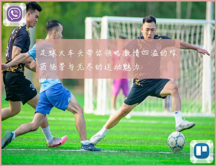 足球火车头带你领略激情四溢的绿茵场景与无尽的运动魅力