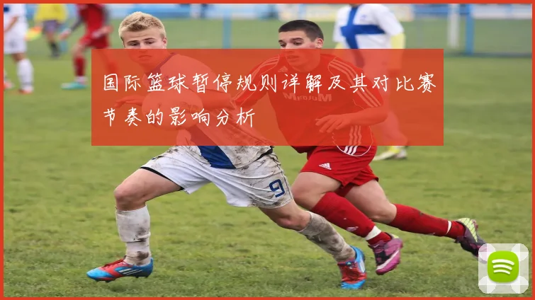 国际篮球暂停规则详解及其对比赛节奏的影响分析